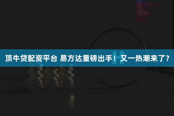 顶牛贷配资平台 易方达重磅出手！又一热潮来了？