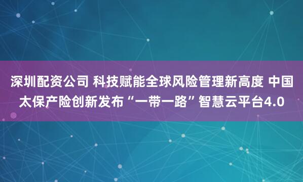 深圳配资公司 科技赋能全球风险管理新高度 中国太保产险创新发布“一带一路”智慧云平台4.0