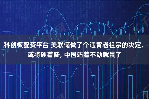 科创板配资平台 美联储做了个违背老祖宗的决定, 或将硬着陆, 中国站着不动就赢了