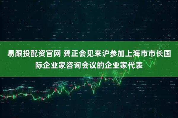 易跟投配资官网 龚正会见来沪参加上海市市长国际企业家咨询会议的企业家代表