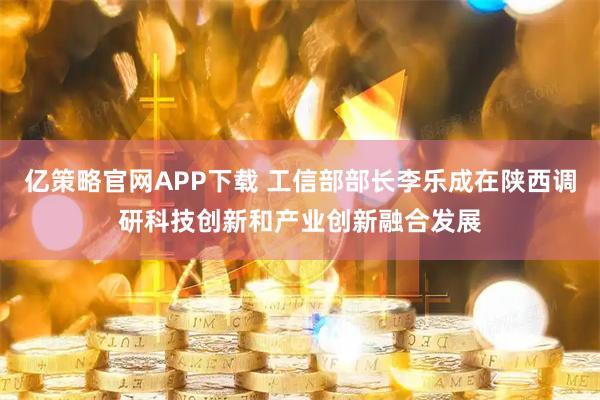 亿策略官网APP下载 工信部部长李乐成在陕西调研科技创新和产业创新融合发展