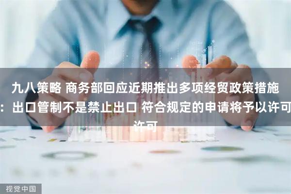 九八策略 商务部回应近期推出多项经贸政策措施：出口管制不是禁止出口 符合规定的申请将予以许可