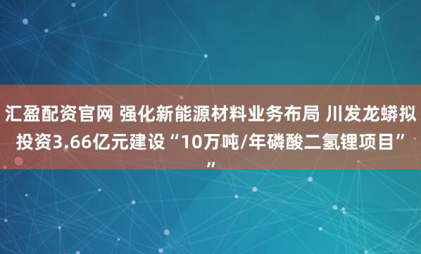 汇盈配资官网 强化新能源材料业务布局 川发龙蟒拟投资3.66亿元建设“10万吨/年磷酸二氢锂项目”