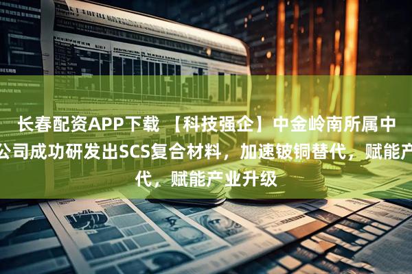 长春配资APP下载 【科技强企】中金岭南所属中金科技公司成功研发出SCS复合材料,加速铍铜替代,赋能产业升级