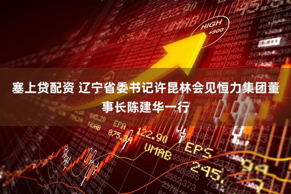 塞上贷配资 辽宁省委书记许昆林会见恒力集团董事长陈建华一行