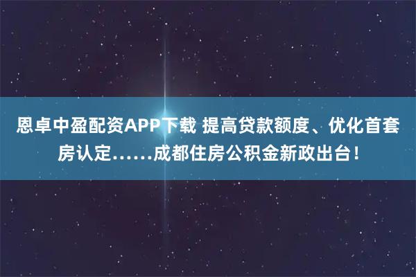 恩卓中盈配资APP下载 提高贷款额度、优化首套房认定……成都住房公积金新政出台！