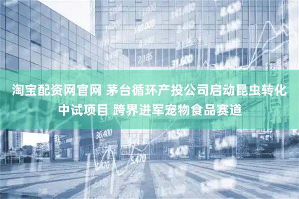 淘宝配资网官网 茅台循环产投公司启动昆虫转化中试项目 跨界进军宠物食品赛道