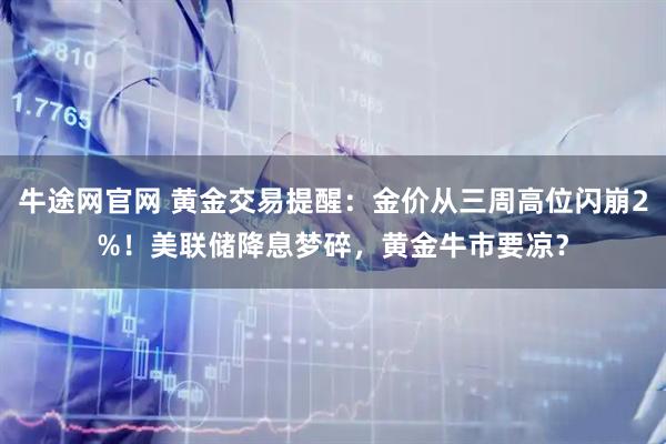 牛途网官网 黄金交易提醒：金价从三周高位闪崩2%！美联储降息梦碎，黄金牛市要凉？