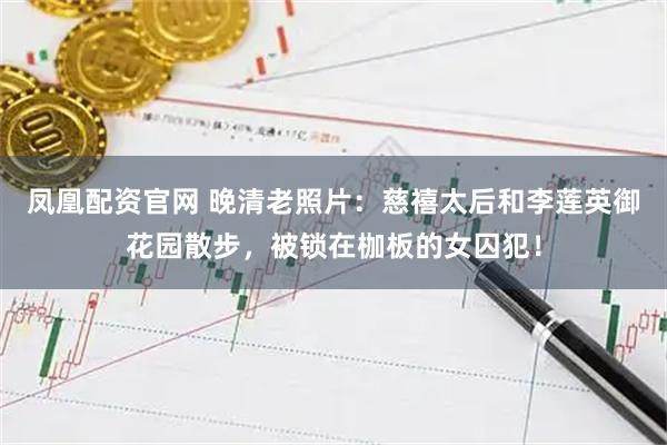 凤凰配资官网 晚清老照片:慈禧太后和李莲英御花园散步,被锁在枷板的女囚犯!