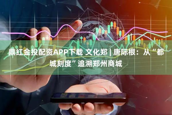 鼎红金投配资APP下载 文化郑 | 唐际根:从“都城刻度”追溯郑州商城