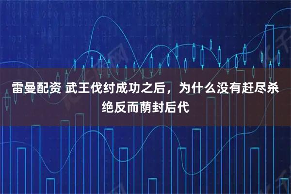 雷曼配资 武王伐纣成功之后，为什么没有赶尽杀绝反而荫封后代