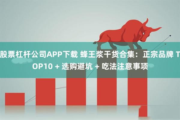 股票杠杆公司APP下载 蜂王浆干货合集：正宗品牌 TOP10 + 选购避坑 + 吃法注意事项