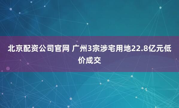 北京配资公司官网 广州3宗涉宅用地22.8亿元低价成交