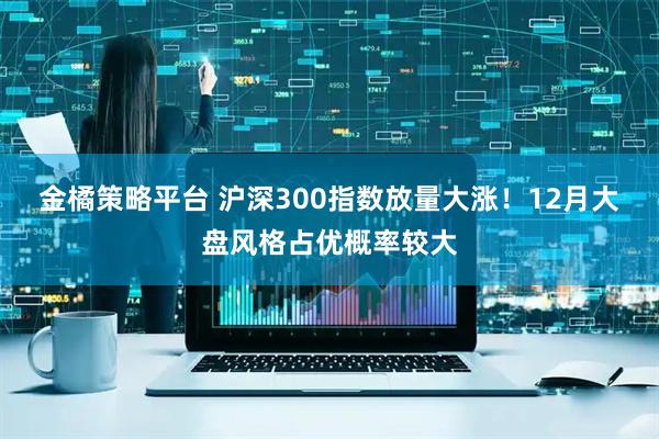 金橘策略平台 沪深300指数放量大涨！12月大盘风格占优概率较大