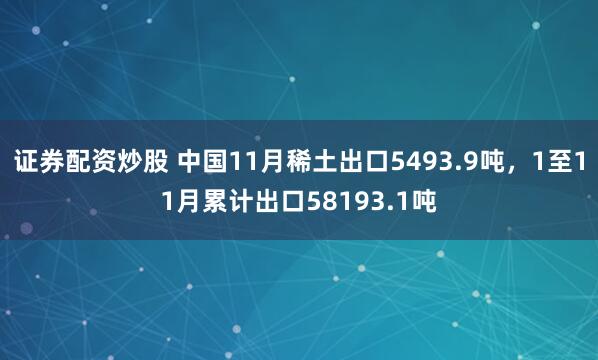 证券配资炒股 中国11月稀土出口5493.9吨，1至11月累计出口58193.1吨