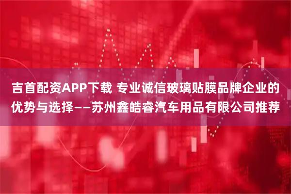 吉首配资APP下载 专业诚信玻璃贴膜品牌企业的优势与选择——苏州鑫皓睿汽车用品有限公司推荐