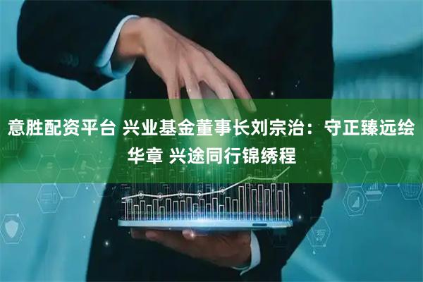 意胜配资平台 兴业基金董事长刘宗治：守正臻远绘华章 兴途同行锦绣程