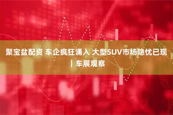 聚宝盆配资 车企疯狂涌入 大型SUV市场隐忧已现｜车展观察