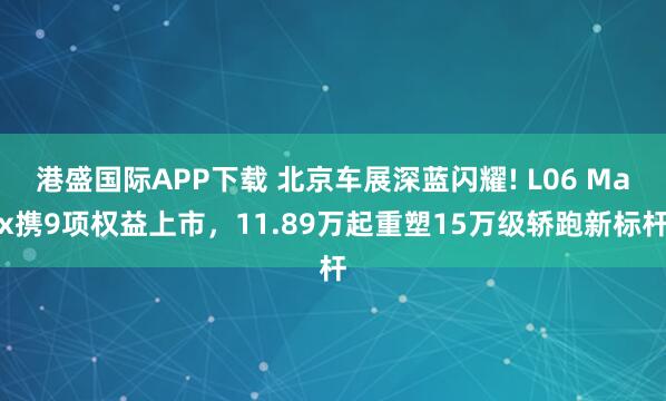 港盛国际APP下载 北京车展深蓝闪耀! L06 Max携9项权益上市，11.89万起重塑15万级轿跑新标杆