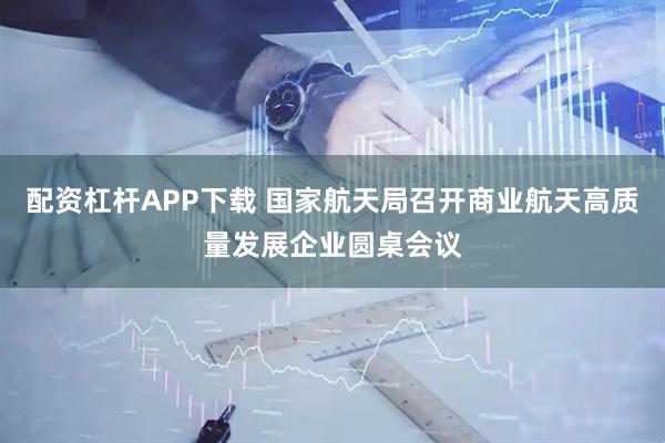 配资杠杆APP下载 国家航天局召开商业航天高质量发展企业圆桌会议