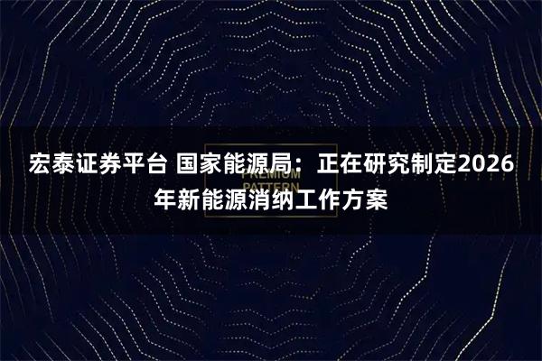 宏泰证券平台 国家能源局：正在研究制定2026年新能源消纳工作方案
