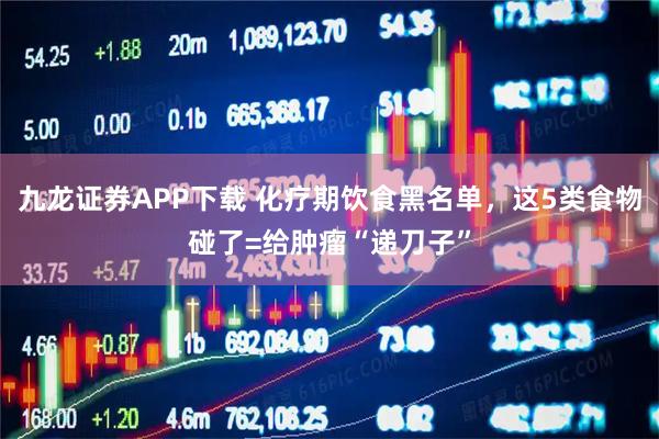 九龙证券APP下载 化疗期饮食黑名单，这5类食物碰了=给肿瘤“递刀子”