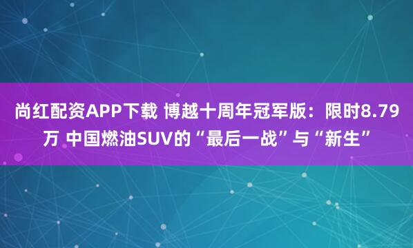 尚红配资APP下载 博越十周年冠军版：限时8.79万 中国燃油SUV的“最后一战”与“新生”