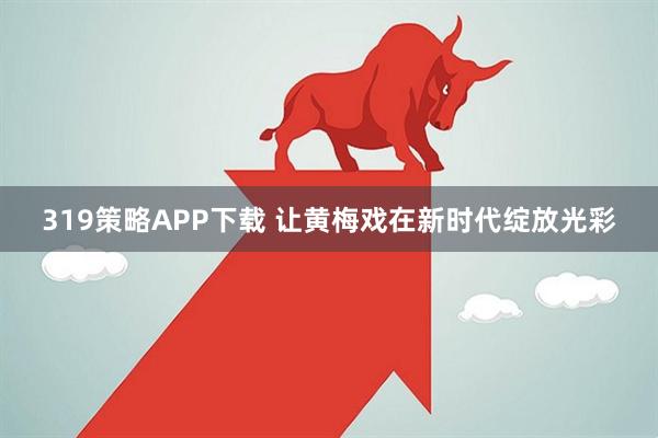319策略APP下载 让黄梅戏在新时代绽放光彩