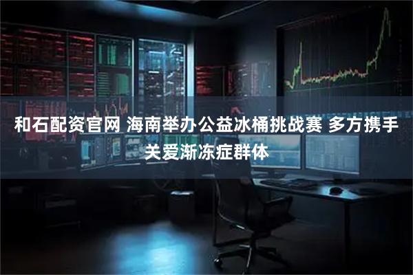 和石配资官网 海南举办公益冰桶挑战赛 多方携手关爱渐冻症群体