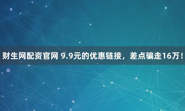 财生网配资官网 9.9元的优惠链接,差点骗走16万!