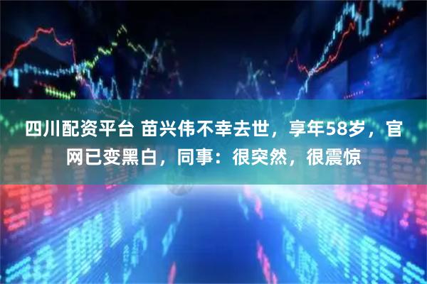 四川配资平台 苗兴伟不幸去世,享年58岁,官网已变黑白,同事:很突然,很震惊