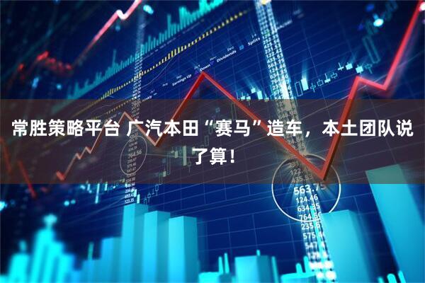 常胜策略平台 广汽本田“赛马”造车，本土团队说了算！