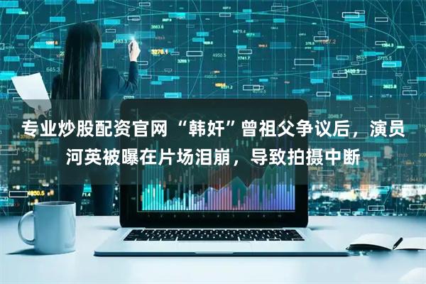 专业炒股配资官网 “韩奸”曾祖父争议后，演员河英被曝在片场泪崩，导致拍摄中断