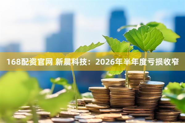 168配资官网 新晨科技：2026年半年度亏损收窄