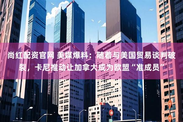 尚红配资官网 美媒爆料：随着与美国贸易谈判破裂，卡尼推动让加拿大成为欧盟“准成员”